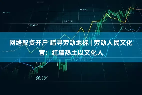 网络配资开户 踏寻劳动地标 | 劳动人民文化宫：红墙热土以文化人
