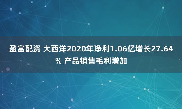 盈富配资 大西洋2020年净利1.06亿增长27.64% 产品销售毛利增加