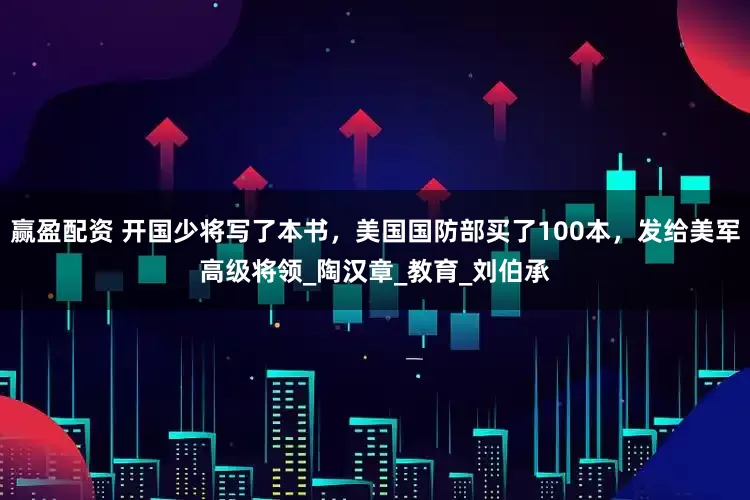 赢盈配资 开国少将写了本书，美国国防部买了100本，发给美军高级将领_陶汉章_教育_刘伯承