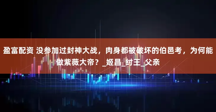 盈富配资 没参加过封神大战，肉身都被破坏的伯邑考，为何能做紫薇大帝？_姬昌_纣王_父亲