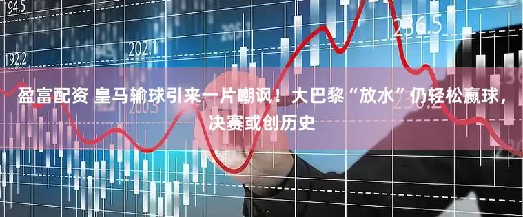 盈富配资 皇马输球引来一片嘲讽！大巴黎“放水”仍轻松赢球，决赛或创历史