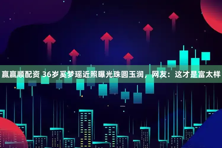 赢赢顺配资 36岁奚梦瑶近照曝光珠圆玉润，网友：这才是富太样