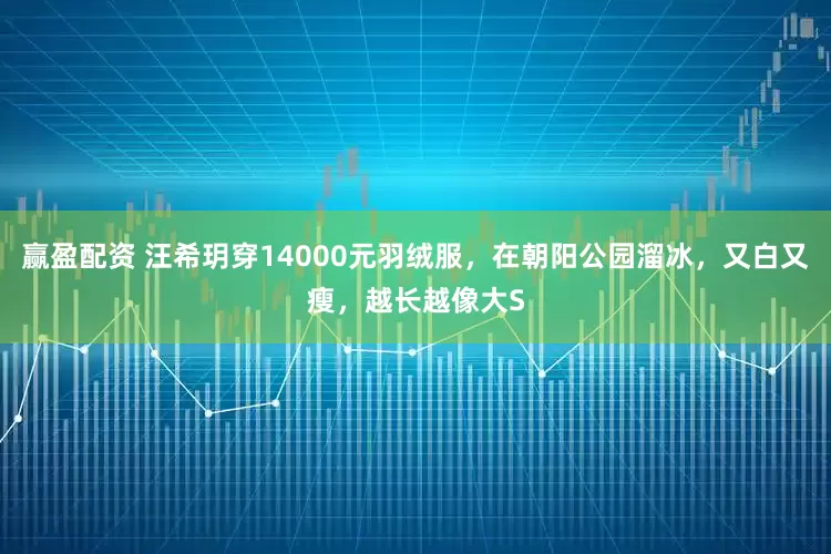 赢盈配资 汪希玥穿14000元羽绒服，在朝阳公园溜冰，又白又瘦，越长越像大S